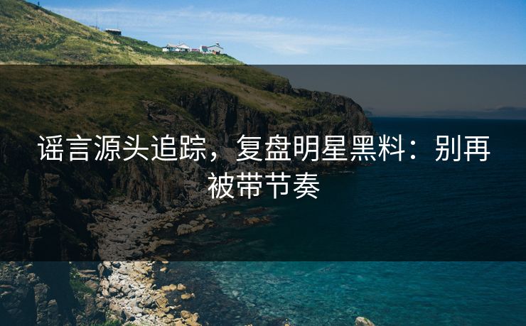 谣言源头追踪，复盘明星黑料：别再被带节奏