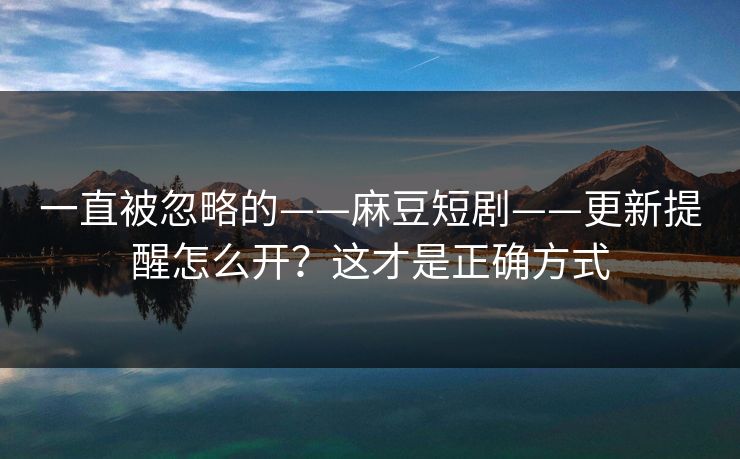 一直被忽略的——麻豆短剧——更新提醒怎么开？这才是正确方式