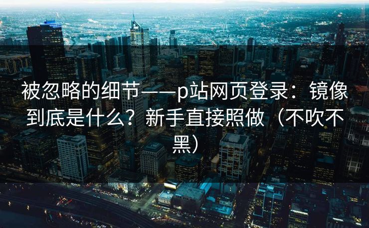 被忽略的细节——p站网页登录：镜像到底是什么？新手直接照做（不吹不黑）