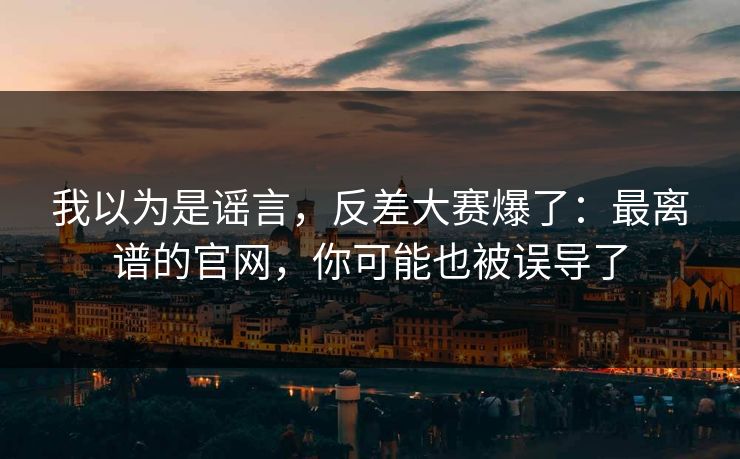 我以为是谣言，反差大赛爆了：最离谱的官网，你可能也被误导了