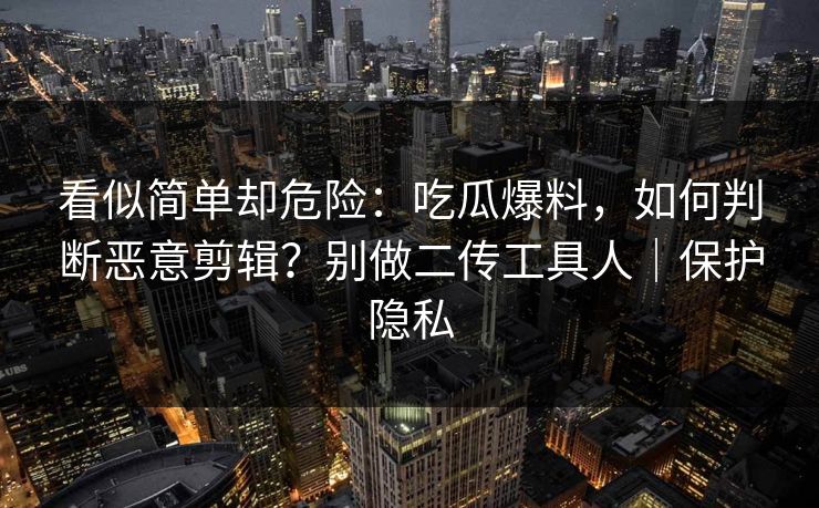 看似简单却危险：吃瓜爆料，如何判断恶意剪辑？别做二传工具人｜保护隐私
