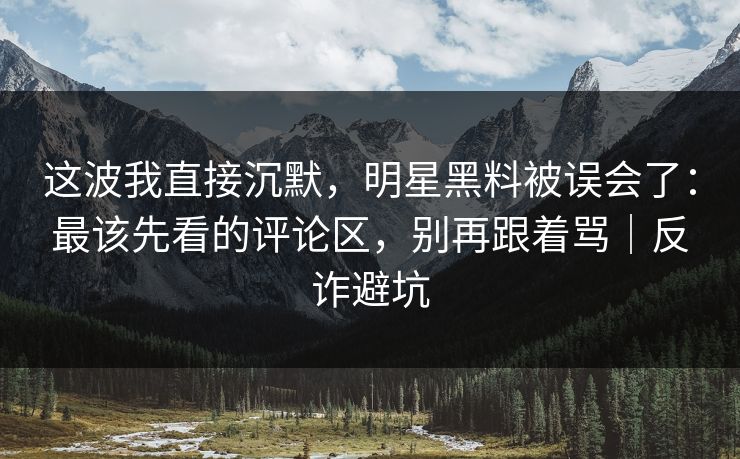 这波我直接沉默，明星黑料被误会了：最该先看的评论区，别再跟着骂｜反诈避坑