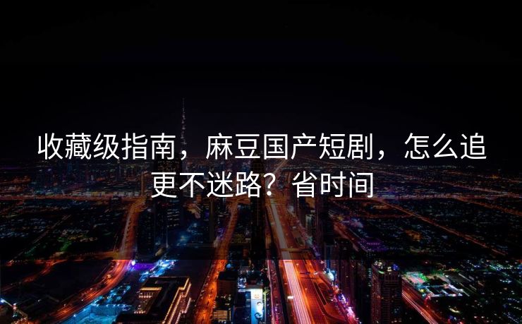 收藏级指南，麻豆国产短剧，怎么追更不迷路？省时间