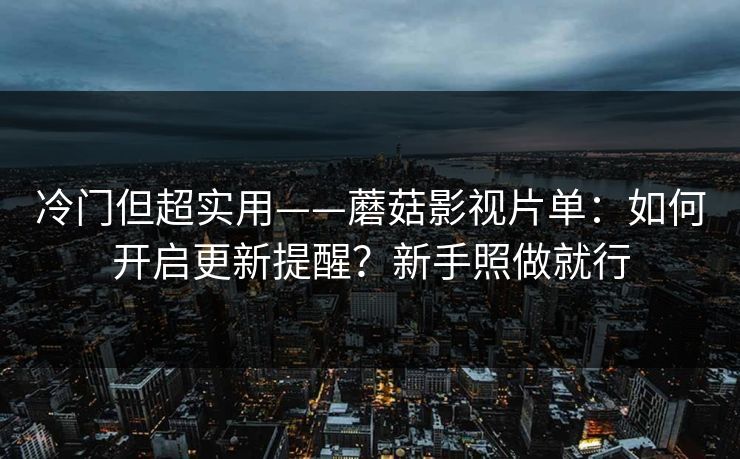 冷门但超实用——蘑菇影视片单：如何开启更新提醒？新手照做就行