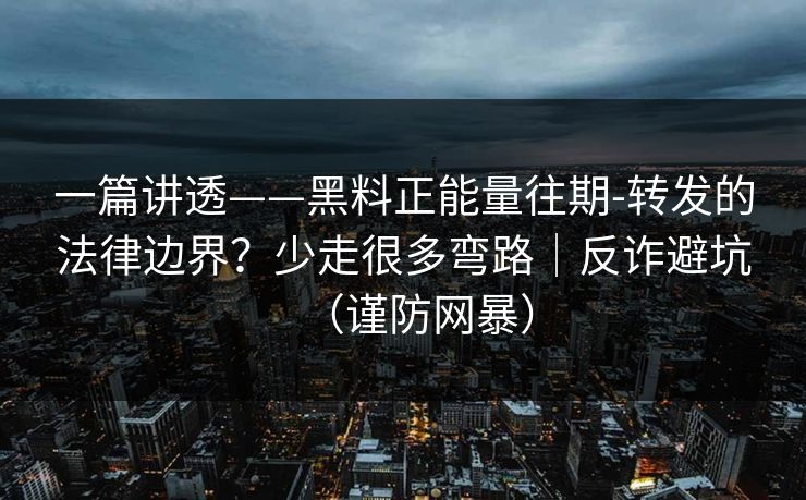 一篇讲透——黑料正能量往期-转发的法律边界？少走很多弯路｜反诈避坑（谨防网暴）