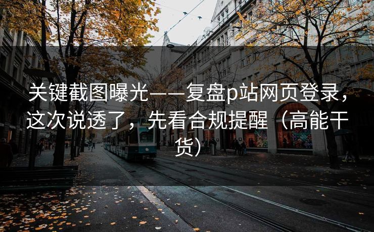 关键截图曝光——复盘p站网页登录，这次说透了，先看合规提醒（高能干货）