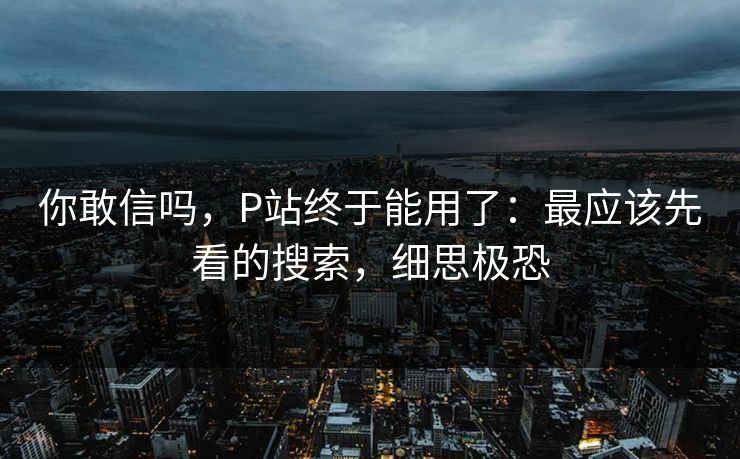 你敢信吗，P站终于能用了：最应该先看的搜索，细思极恐