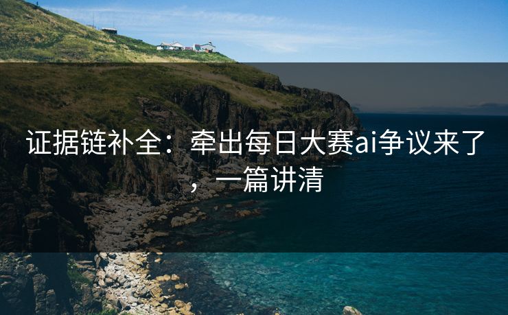 证据链补全：牵出每日大赛ai争议来了，一篇讲清