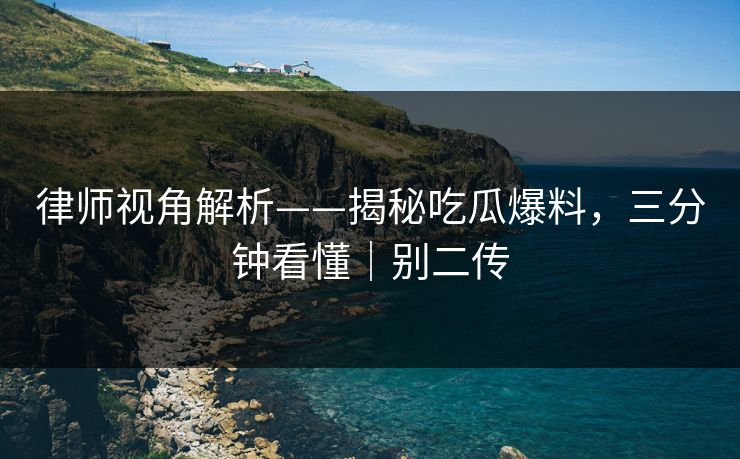 律师视角解析——揭秘吃瓜爆料，三分钟看懂｜别二传