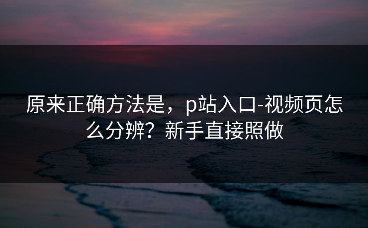 原来正确方法是，p站入口-视频页怎么分辨？新手直接照做