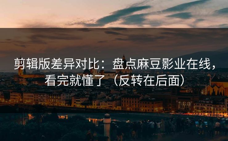 剪辑版差异对比：盘点麻豆影业在线，看完就懂了（反转在后面）