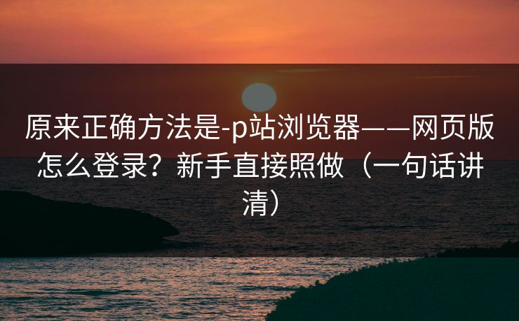 原来正确方法是-p站浏览器——网页版怎么登录？新手直接照做（一句话讲清）