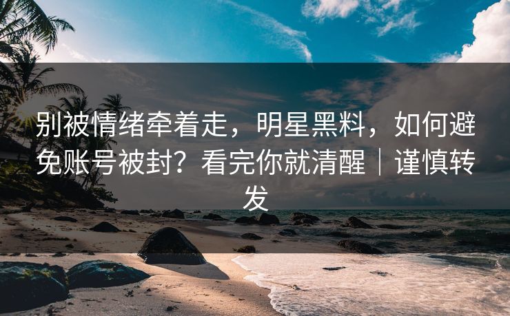 别被情绪牵着走，明星黑料，如何避免账号被封？看完你就清醒｜谨慎转发