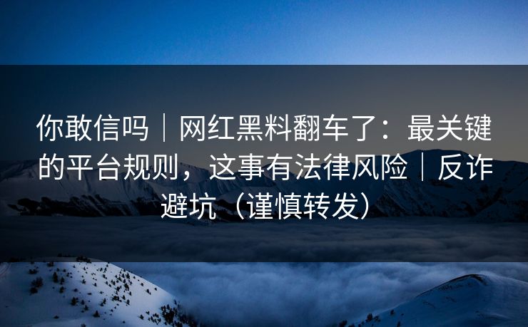 你敢信吗｜网红黑料翻车了：最关键的平台规则，这事有法律风险｜反诈避坑（谨慎转发）