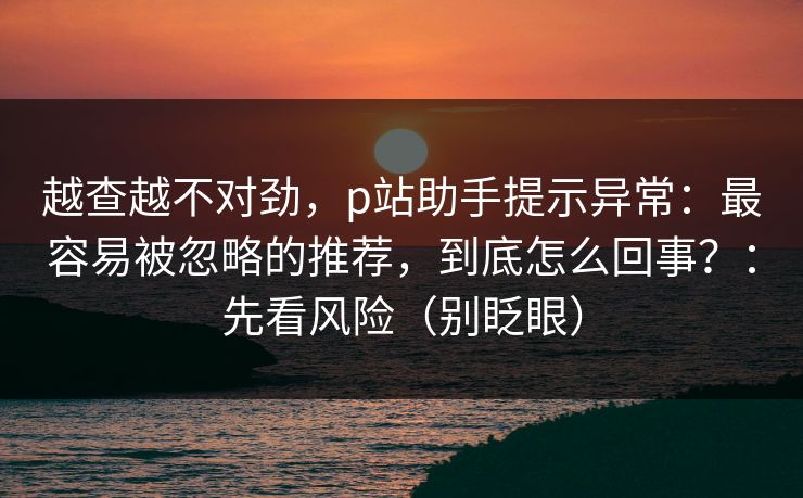 越查越不对劲，p站助手提示异常：最容易被忽略的推荐，到底怎么回事？：先看风险（别眨眼）