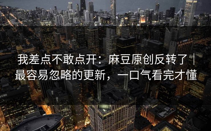 我差点不敢点开：麻豆原创反转了｜最容易忽略的更新，一口气看完才懂