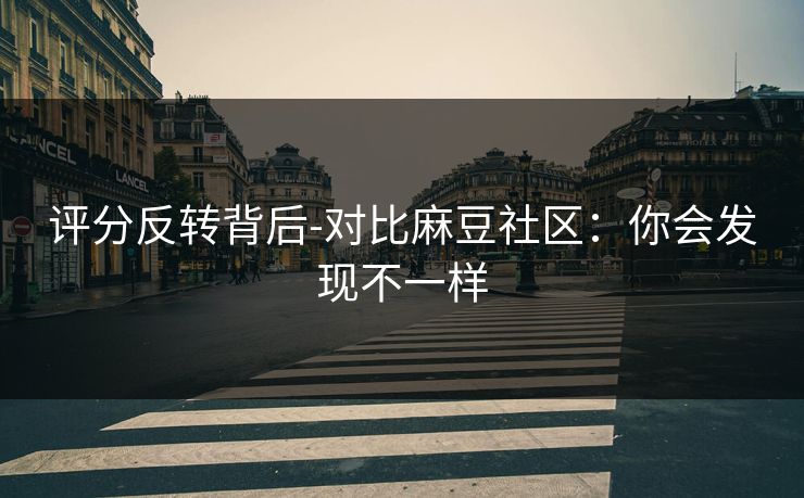 评分反转背后-对比麻豆社区：你会发现不一样