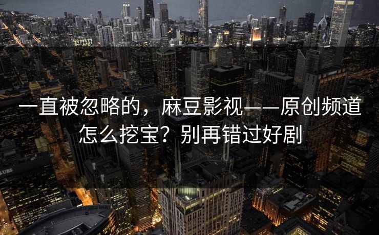 一直被忽略的，麻豆影视——原创频道怎么挖宝？别再错过好剧