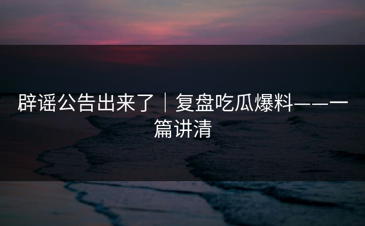 辟谣公告出来了｜复盘吃瓜爆料——一篇讲清