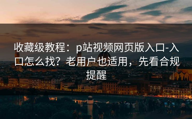 收藏级教程：p站视频网页版入口-入口怎么找？老用户也适用，先看合规提醒
