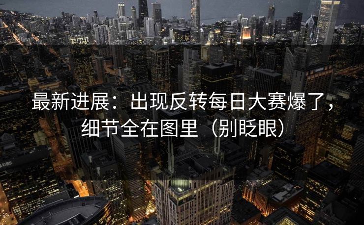 最新进展：出现反转每日大赛爆了，细节全在图里（别眨眼）