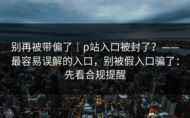 别再被带偏了｜p站入口被封了？——最容易误解的入口，别被假入口骗了：先看合规提醒
