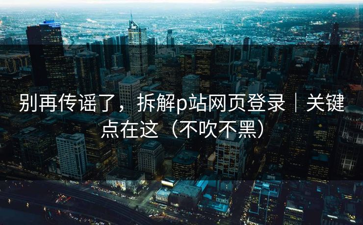 别再传谣了，拆解p站网页登录｜关键点在这（不吹不黑）