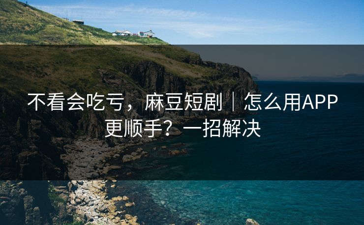 不看会吃亏，麻豆短剧｜怎么用APP更顺手？一招解决