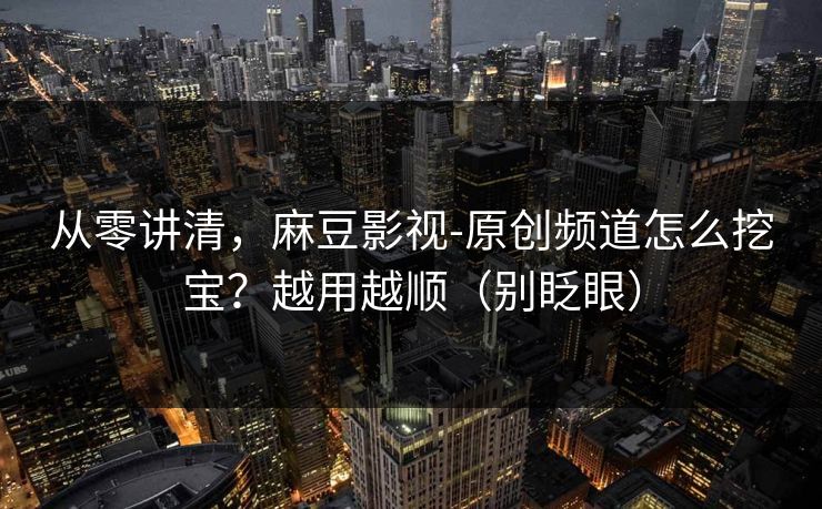 从零讲清，麻豆影视-原创频道怎么挖宝？越用越顺（别眨眼）