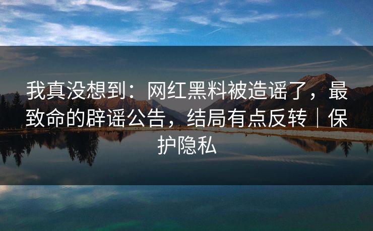 我真没想到：网红黑料被造谣了，最致命的辟谣公告，结局有点反转｜保护隐私