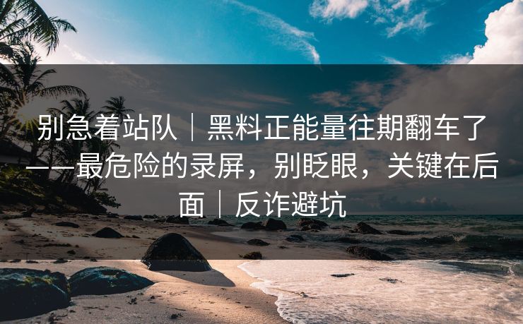 别急着站队｜黑料正能量往期翻车了——最危险的录屏，别眨眼，关键在后面｜反诈避坑