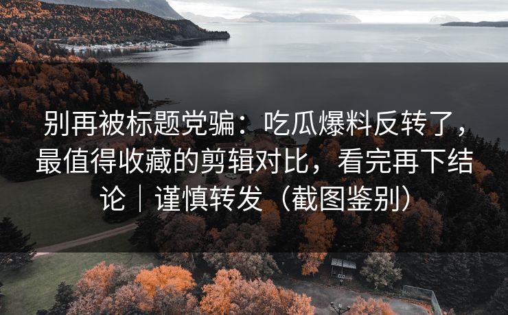 别再被标题党骗：吃瓜爆料反转了，最值得收藏的剪辑对比，看完再下结论｜谨慎转发（截图鉴别）