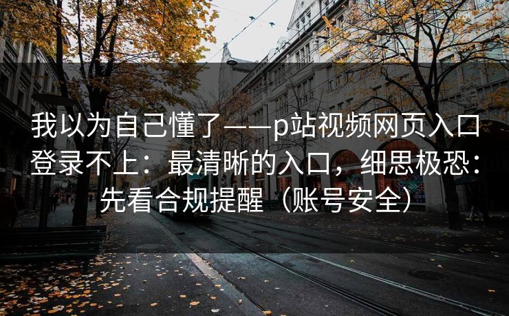 我以为自己懂了——p站视频网页入口登录不上：最清晰的入口，细思极恐：先看合规提醒（账号安全）