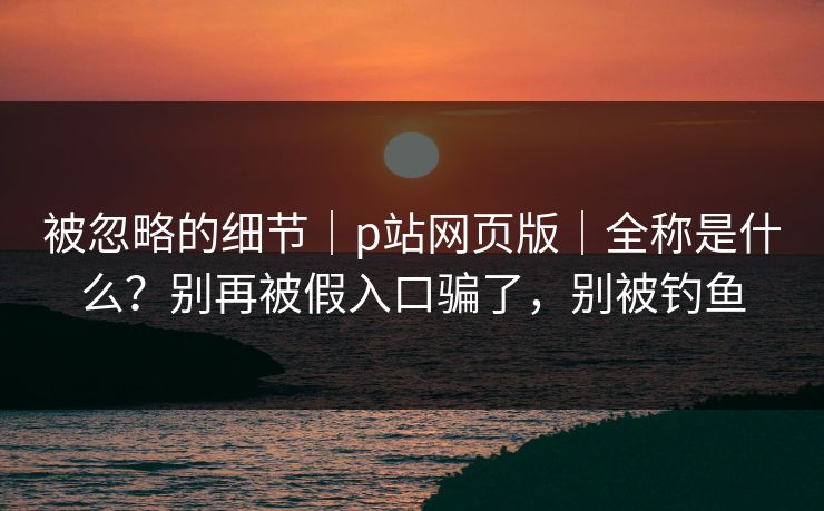 被忽略的细节｜p站网页版｜全称是什么？别再被假入口骗了，别被钓鱼