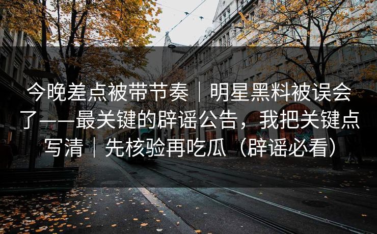 今晚差点被带节奏｜明星黑料被误会了——最关键的辟谣公告，我把关键点写清｜先核验再吃瓜（辟谣必看）