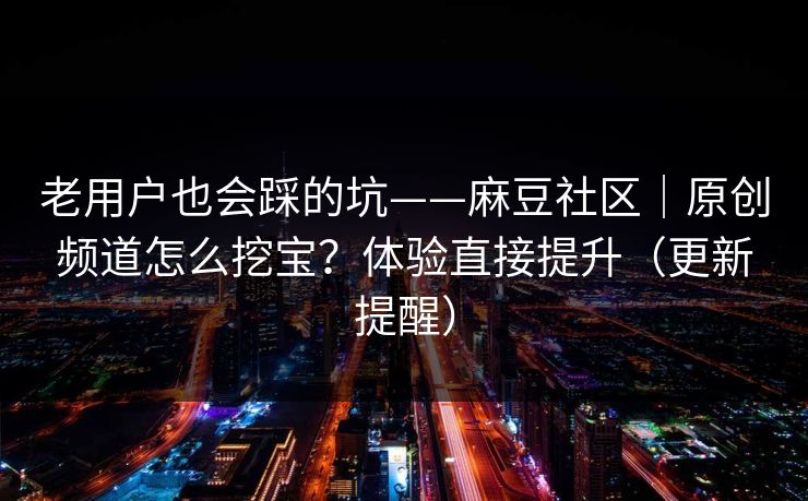 老用户也会踩的坑——麻豆社区｜原创频道怎么挖宝？体验直接提升（更新提醒）