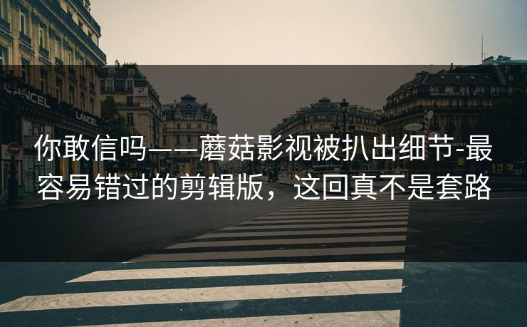 你敢信吗——蘑菇影视被扒出细节-最容易错过的剪辑版，这回真不是套路