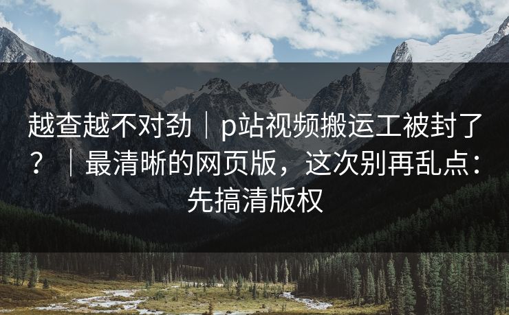 越查越不对劲｜p站视频搬运工被封了？｜最清晰的网页版，这次别再乱点：先搞清版权