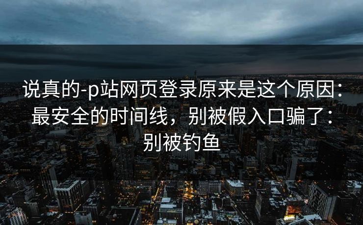 说真的-p站网页登录原来是这个原因：最安全的时间线，别被假入口骗了：别被钓鱼