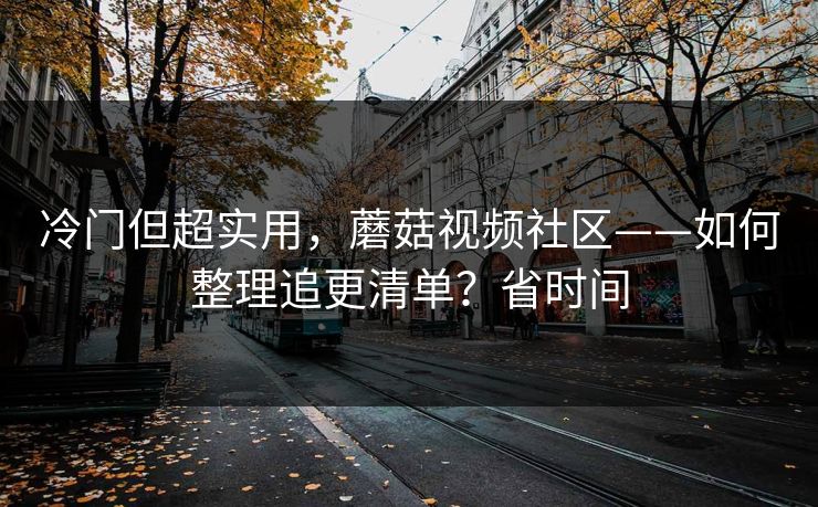 冷门但超实用,蘑菇视频社区——如何整理追更清单?省时间 冷门但超实用,蘑菇视频社区——如何整理追更清单?省时间