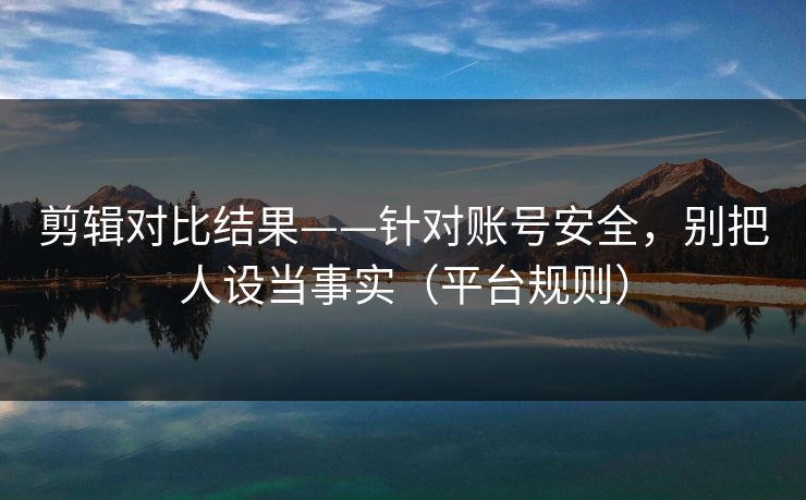 剪辑对比结果——针对账号安全，别把人设当事实（平台规则）