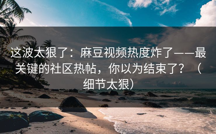 这波太狠了:麻豆视频热度炸了——最关键的社区热帖,你以为结束了?(细节太狠) 这波太狠了:麻豆视频热度炸了——最关键的社区热帖,你以为结束了?(细节太狠)