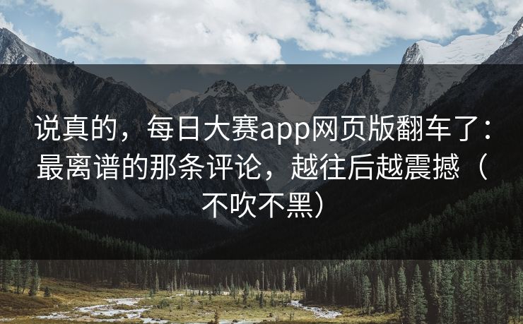 说真的，每日大赛app网页版翻车了：最离谱的那条评论，越往后越震撼（不吹不黑）