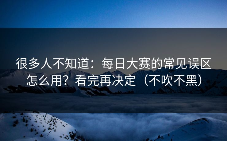 很多人不知道：每日大赛的常见误区怎么用？看完再决定（不吹不黑）
