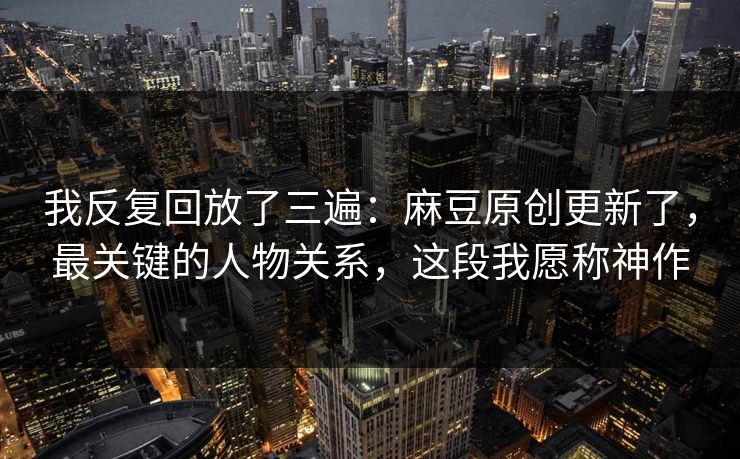 我反复回放了三遍：麻豆原创更新了，最关键的人物关系，这段我愿称神作