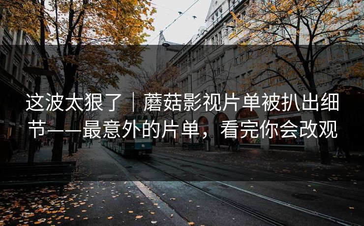 这波太狠了｜蘑菇影视片单被扒出细节——最意外的片单，看完你会改观