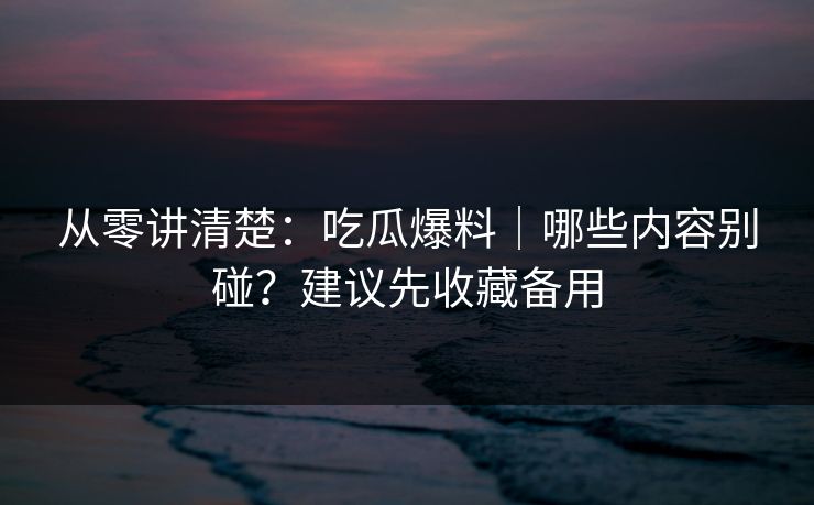 从零讲清楚：吃瓜爆料｜哪些内容别碰？建议先收藏备用