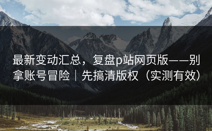 最新变动汇总，复盘p站网页版——别拿账号冒险｜先搞清版权（实测有效）