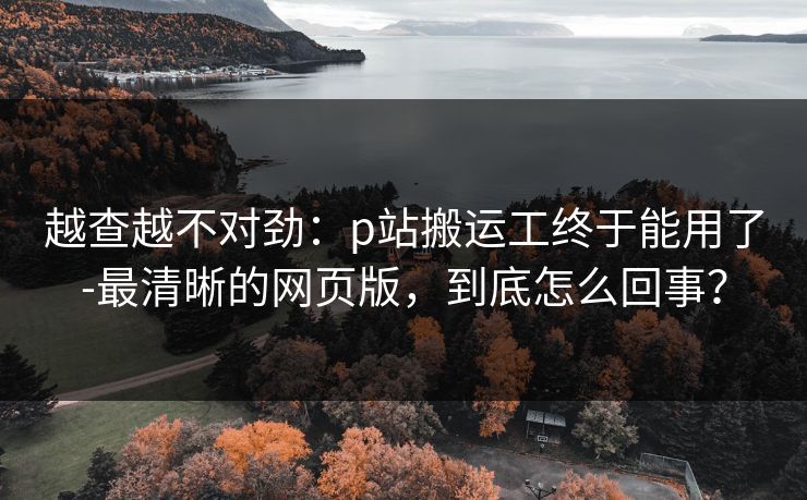 越查越不对劲：p站搬运工终于能用了-最清晰的网页版，到底怎么回事？