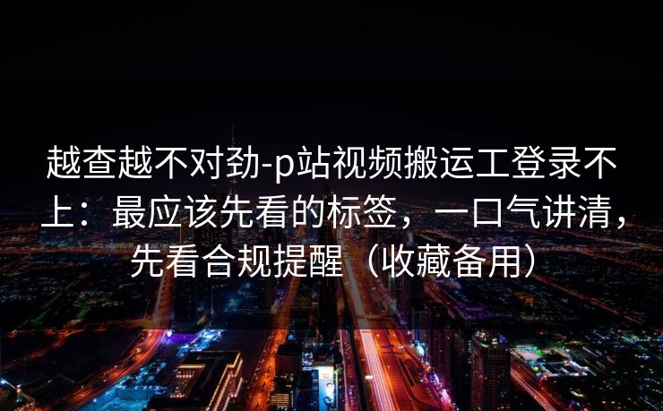 越查越不对劲-p站视频搬运工登录不上：最应该先看的标签，一口气讲清，先看合规提醒（收藏备用）
